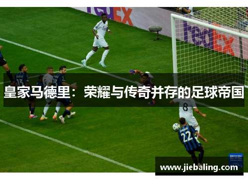 皇家马德里:荣耀与传奇并存的足球帝国