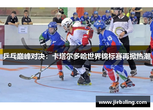 乒乓巅峰对决:卡塔尔多哈世界锦标赛再掀热潮