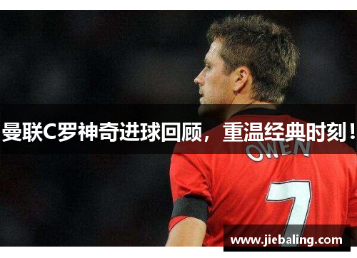 曼联C罗神奇进球回顾,重温经典时刻!